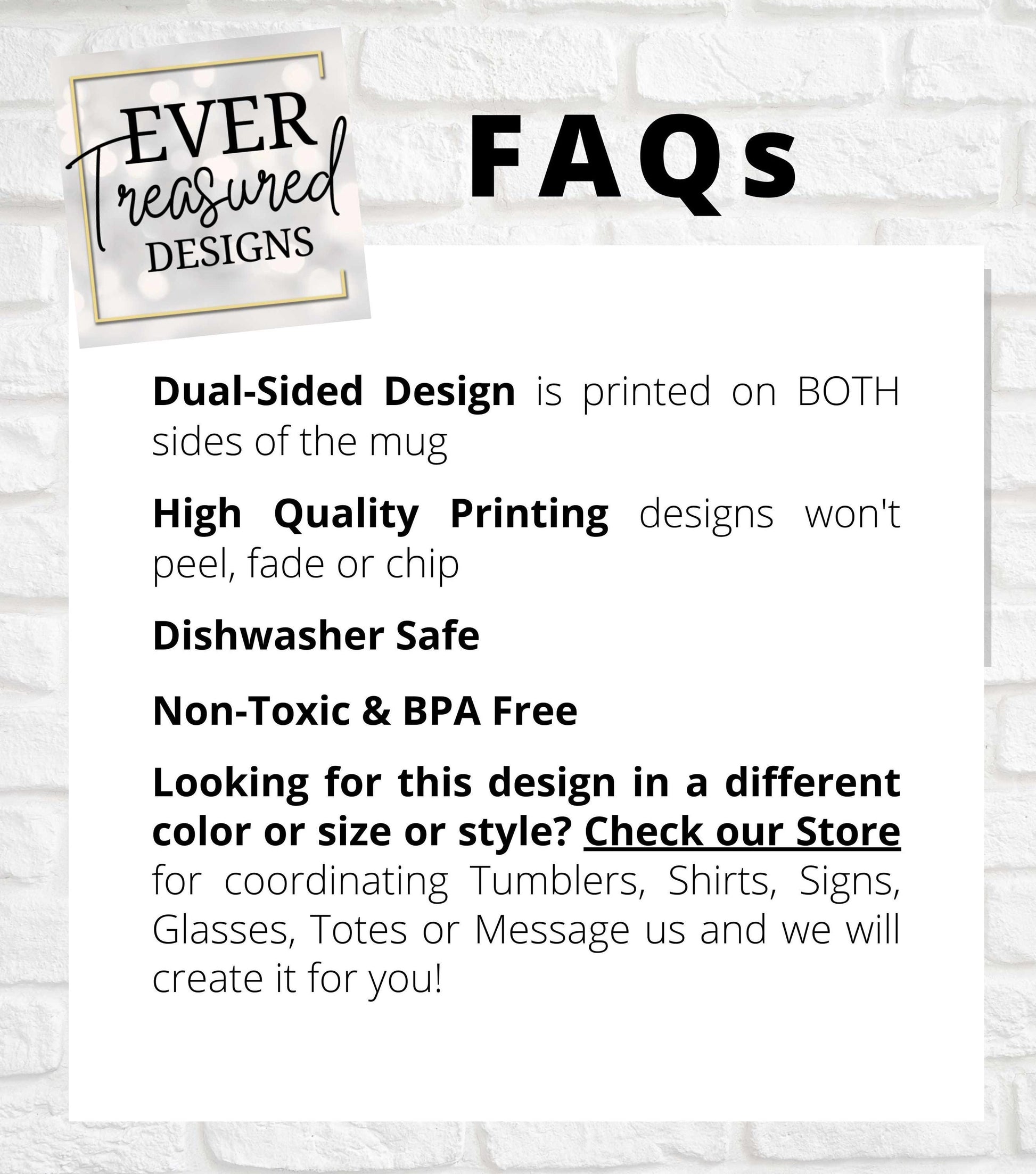 Ever Treasured Designs FAQs, Dual Sided Design, High Quality Printing, Dishwasher Safe, Non Toxic BPA Free, Customizable Options Available